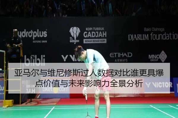 亚马尔与维尼修斯过人数据对比谁更具爆点价值与未来影响力全景分析